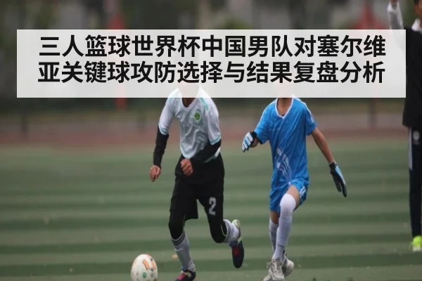 三人篮球世界杯中国男队对塞尔维亚关键球攻防选择与结果复盘分析