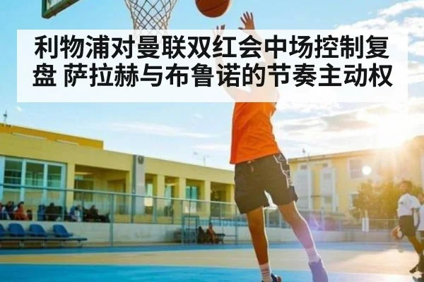 利物浦对曼联双红会中场控制复盘 萨拉赫与布鲁诺的节奏主动权